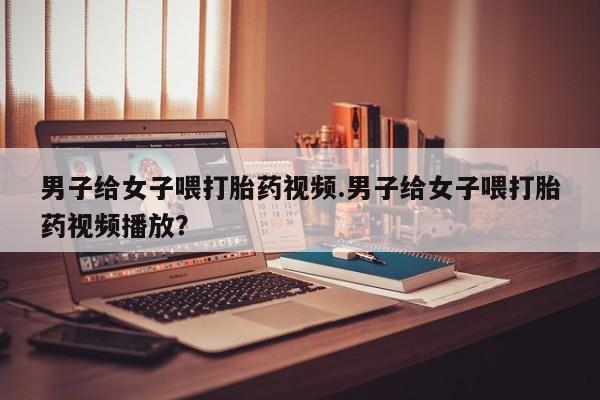 堕胎药购买联系男子给女子喂打胎药视频.男子给女子喂打胎药视频播放？