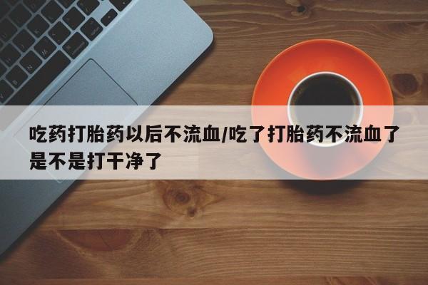 堕胎药购买联系吃药打胎药以后不流血/吃了打胎药不流血了是不是打干净了