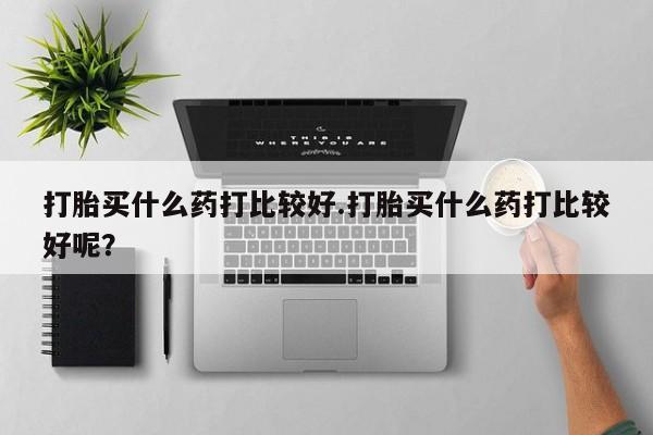 堕胎药购买联系打胎买什么药打比较好.打胎买什么药打比较好呢？