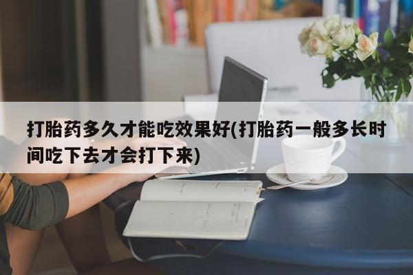 堕胎药购买联系打胎药多久才能吃效果好(打胎药一般多长时间吃下去才会打下来)