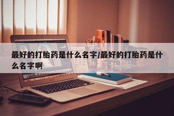 堕胎药购买联系最好的打胎药是什么名字/最好的打胎药是什么名字啊