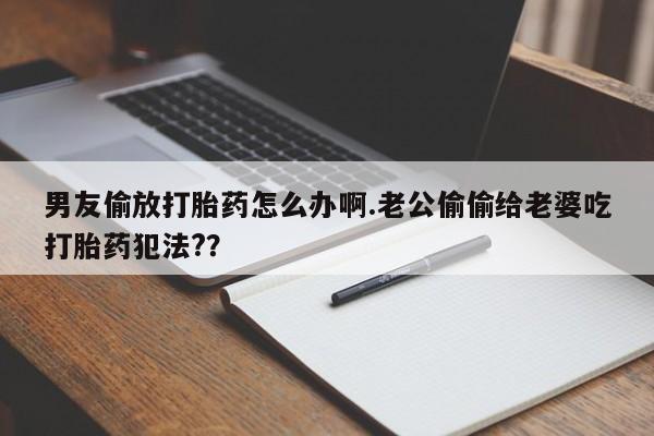 堕胎药购买联系男友偷放打胎药怎么办啊.老公偷偷给老婆吃打胎药犯法?？
