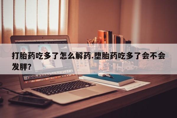 堕胎药购买联系打胎药吃多了怎么解药.堕胎药吃多了会不会发胖？