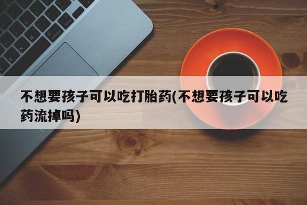 堕胎药购买联系不想要孩子可以吃打胎药(不想要孩子可以吃药流掉吗)