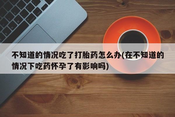 堕胎药购买联系不知道的情况吃了打胎药怎么办(在不知道的情况下吃药怀孕了有影响吗)