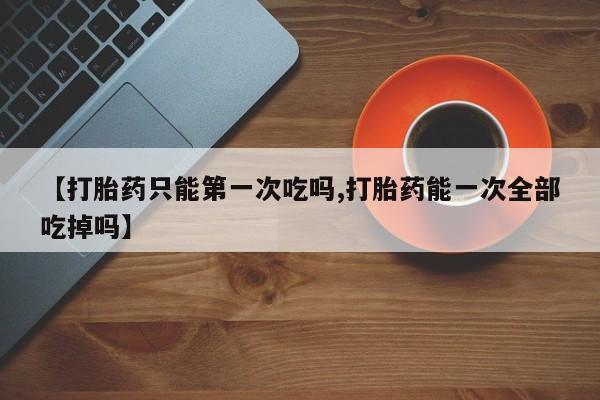 堕胎药购买联系【打胎药只能第一次吃吗,打胎药能一次全部吃掉吗】