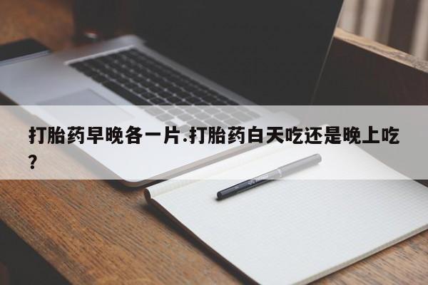 堕胎药购买联系打胎药早晚各一片.打胎药白天吃还是晚上吃？