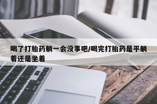 堕胎药购买联系喝了打胎药躺一会没事吧/喝完打胎药是平躺着还是坐着