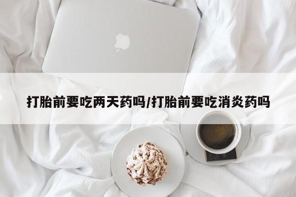 堕胎药购买联系打胎前要吃两天药吗/打胎前要吃消炎药吗