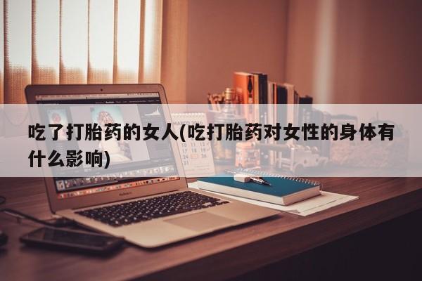 堕胎药购买联系吃了打胎药的女人(吃打胎药对女性的身体有什么影响)
