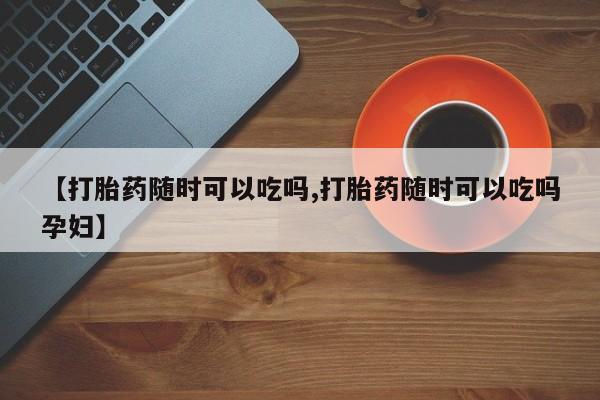 堕胎药购买联系【打胎药随时可以吃吗,打胎药随时可以吃吗孕妇】