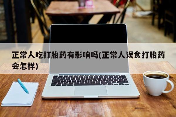 堕胎药购买联系正常人吃打胎药有影响吗(正常人误食打胎药会怎样)