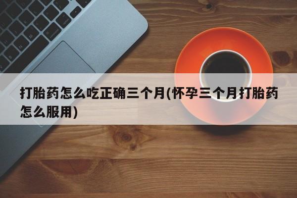 堕胎药购买联系打胎药怎么吃正确三个月(怀孕三个月打胎药怎么服用)