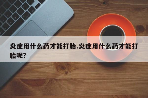 堕胎药购买联系炎症用什么药才能打胎.炎症用什么药才能打胎呢？