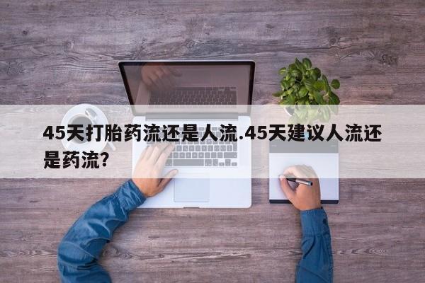 堕胎药购买联系45天打胎药流还是人流.45天建议人流还是药流？