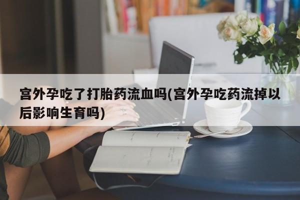 堕胎药购买联系宫外孕吃了打胎药流血吗(宫外孕吃药流掉以后影响生育吗)