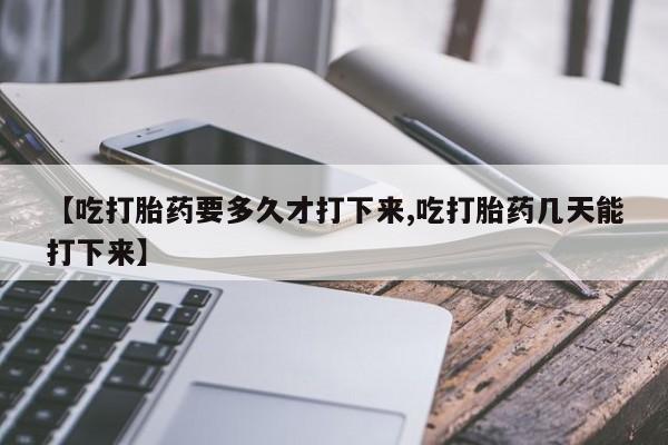 堕胎药购买联系【吃打胎药要多久才打下来,吃打胎药几天能打下来】