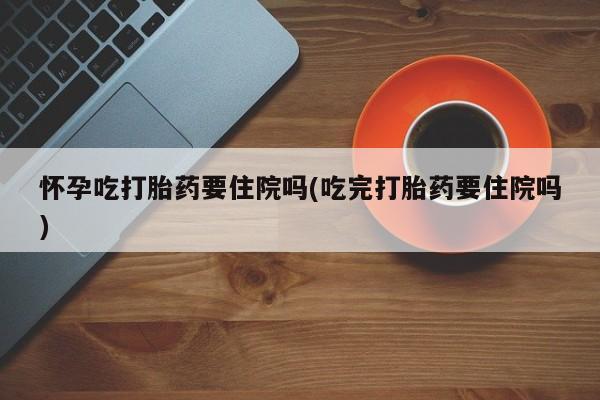 堕胎药购买联系怀孕吃打胎药要住院吗(吃完打胎药要住院吗)