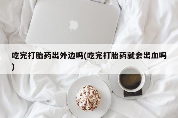 堕胎药购买联系吃完打胎药出外边吗(吃完打胎药就会出血吗)
