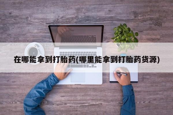 堕胎药购买联系在哪能拿到打胎药(哪里能拿到打胎药货源)