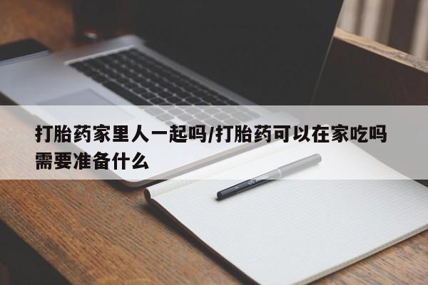 堕胎药购买联系打胎药家里人一起吗/打胎药可以在家吃吗 需要准备什么