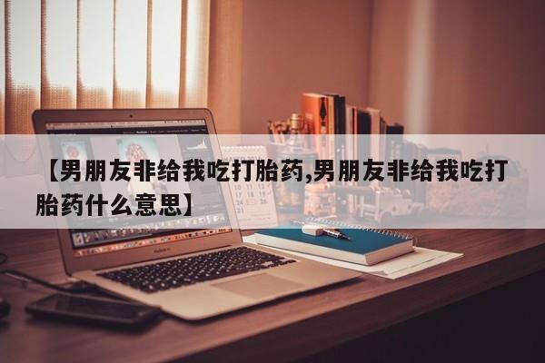 堕胎药购买联系【男朋友非给我吃打胎药,男朋友非给我吃打胎药什么意思】