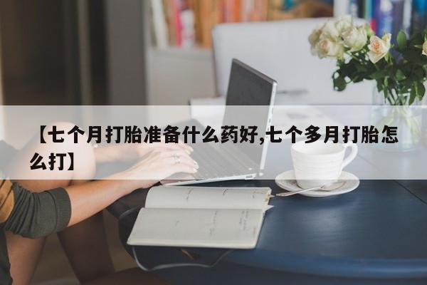 堕胎药购买联系【七个月打胎准备什么药好,七个多月打胎怎么打】