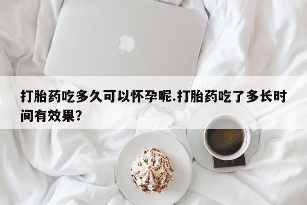 堕胎药购买联系打胎药吃多久可以怀孕呢.打胎药吃了多长时间有效果？