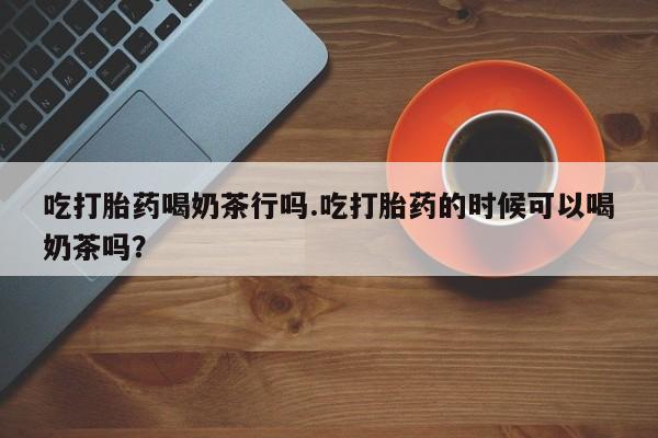 堕胎药购买联系吃打胎药喝奶茶行吗.吃打胎药的时候可以喝奶茶吗？