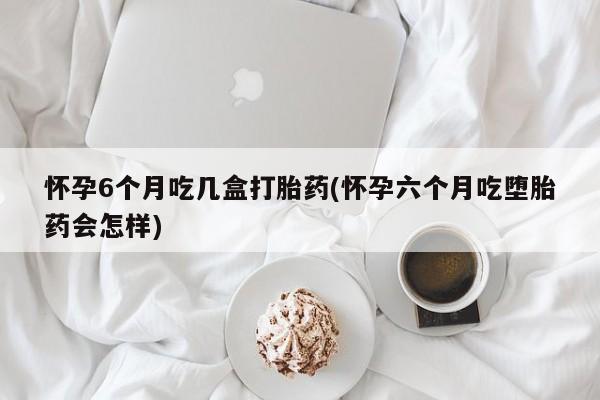 堕胎药购买联系怀孕6个月吃几盒打胎药(怀孕六个月吃堕胎药会怎样)