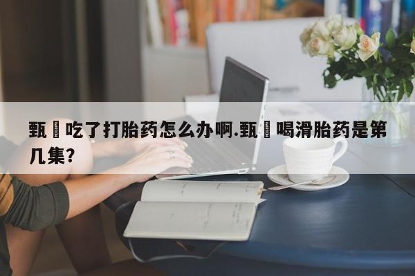 堕胎药购买联系甄嬛吃了打胎药怎么办啊.甄嬛喝滑胎药是第几集？