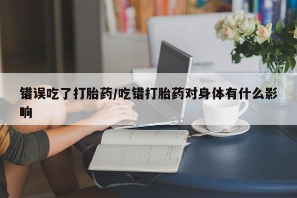 堕胎药购买联系错误吃了打胎药/吃错打胎药对身体有什么影响