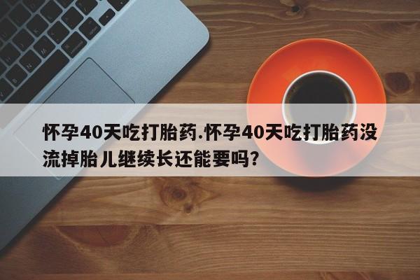 堕胎药购买联系怀孕40天吃打胎药.怀孕40天吃打胎药没流掉胎儿继续长还能要吗？