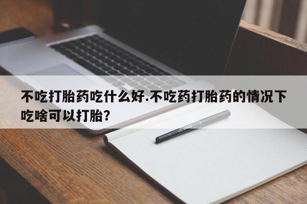 堕胎药购买联系不吃打胎药吃什么好.不吃药打胎药的情况下吃啥可以打胎？