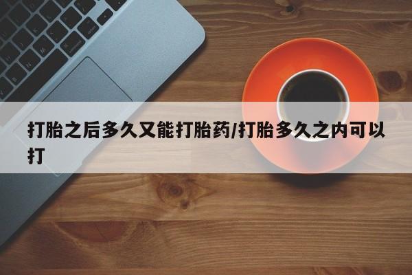 堕胎药购买联系打胎之后多久又能打胎药/打胎多久之内可以打