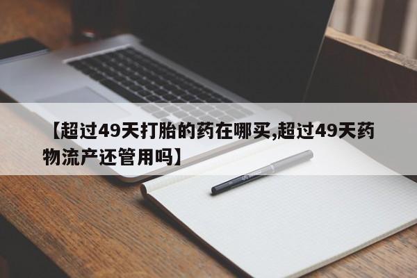 堕胎药购买联系【超过49天打胎的药在哪买,超过49天药物流产还管用吗】