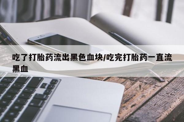 堕胎药购买联系吃了打胎药流出黑色血块/吃完打胎药一直流黑血