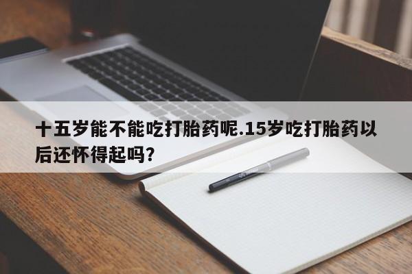 堕胎药购买联系十五岁能不能吃打胎药呢.15岁吃打胎药以后还怀得起吗？