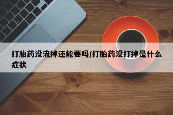 堕胎药购买联系打胎药没流掉还能要吗/打胎药没打掉是什么症状
