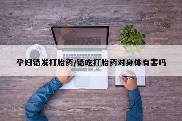 堕胎药购买联系孕妇错发打胎药/错吃打胎药对身体有害吗