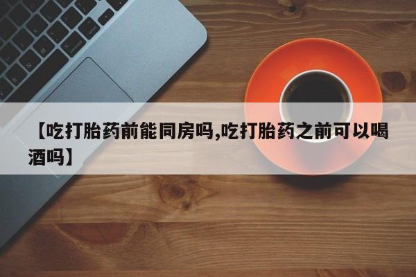堕胎药购买联系【吃打胎药前能同房吗,吃打胎药之前可以喝酒吗】