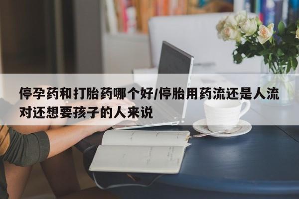 堕胎药购买联系停孕药和打胎药哪个好/停胎用药流还是人流对还想要孩子的人来说