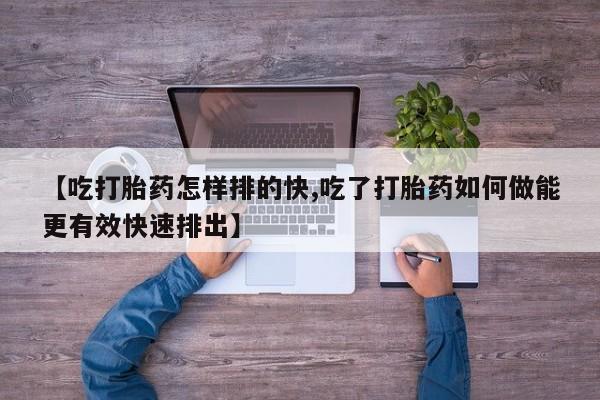 堕胎药购买联系【吃打胎药怎样排的快,吃了打胎药如何做能更有效快速排出】