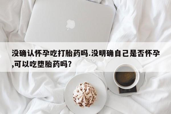 堕胎药购买联系没确认怀孕吃打胎药吗.没明确自己是否怀孕,可以吃堕胎药吗？