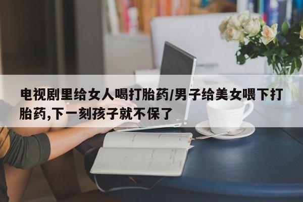 堕胎药购买联系电视剧里给女人喝打胎药/男子给美女喂下打胎药,下一刻孩子就不保了