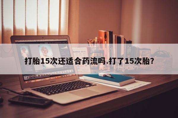 堕胎药购买联系打胎15次还适合药流吗.打了15次胎？