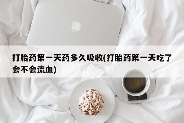 堕胎药购买联系打胎药第一天药多久吸收(打胎药第一天吃了会不会流血)