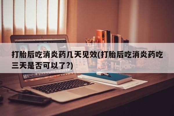 堕胎药购买联系打胎后吃消炎药几天见效(打胎后吃消炎药吃三天是否可以了?)