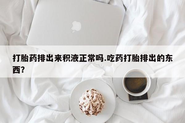 堕胎药购买联系打胎药排出来积液正常吗.吃药打胎排出的东西？