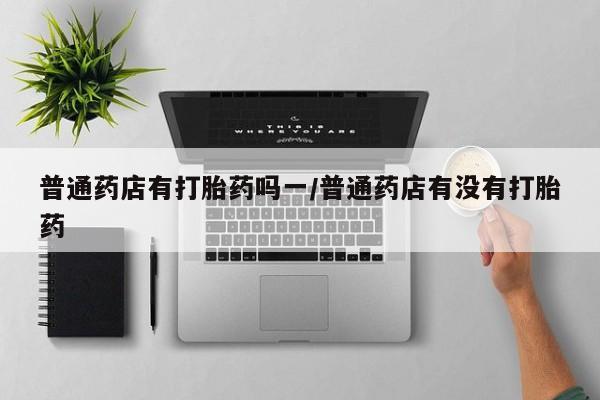 堕胎药购买联系普通药店有打胎药吗一/普通药店有没有打胎药
